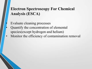 Electron Spectroscopy For Chemical
Analysis (ESCA)
• Evaluate cleaning processes
• Quantify the concentration of elemental
species(except hydrogen and helium)
• Monitor the efficiency of contamination removal
 