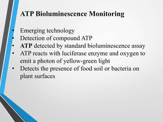 ATP Bioluminescence Monitoring
• Emerging technology
• Detection of compound ATP
• ATP detected by standard bioluminescence assay
• ATP reacts with luciferase enzyme and oxygen to
emit a photon of yellow-green light
• Detects the presence of food soil or bacteria on
plant surfaces
 