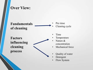 Over View:
Fundamentals
of cleaning
• Pre rinse
• Cleaning cycle
Factors
influencing
cleaning
process
• Time
• Temperature
• Nature &
concentration
• Mechanical force
• Quality of water
• Detergent
• Flow System
 