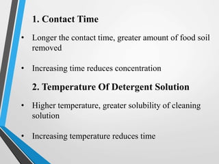 1. Contact Time
• Longer the contact time, greater amount of food soil
removed
• Increasing time reduces concentration
2. Temperature Of Detergent Solution
• Higher temperature, greater solubility of cleaning
solution
• Increasing temperature reduces time
 