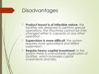 Disadvantages
 Product layout is of inflexible nature: the
facilities are designed to perform special
operations. The machines cannot be inter
changed either in capacity or any other
operation .
 Supervision is more difficult: the system
requires more specialized and skilled
supervision .
 Require heavy capital investment: in this
system there is unavoidable duplication of
facilities, which increases capital
investments and risks.
 