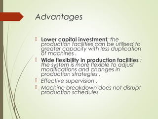 Advantages
 Lower capital investment: the
production facilities can be utilised to
greater capacity with less duplication
of machines .
 Wide flexibility in production facilities :
the system is more flexible to adjust
modifications and changes in
production strategies .
 Effective supervision .
 Machine breakdown does not disrupt
production schedules.
 