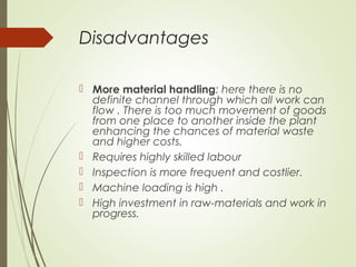 Disadvantages
 More material handling: here there is no
definite channel through which all work can
flow . There is too much movement of goods
from one place to another inside the plant
enhancing the chances of material waste
and higher costs.
 Requires highly skilled labour
 Inspection is more frequent and costlier.
 Machine loading is high .
 High investment in raw-materials and work in
progress.
 