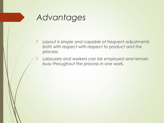 Advantages
 Layout is simple and capable of frequent adjustments
both with respect with respect to product and the
process.
 Labourers and workers can be employed and remain
busy throughout the process in one work.
 