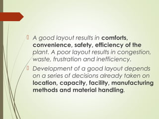  A good layout results in comforts,
convenience, safety, efficiency of the
plant. A poor layout results in congestion,
waste, frustration and inefficiency.
 Development of a good layout depends
on a series of decisions already taken on
location, capacity, facility, manufacturing
methods and material handling.
 