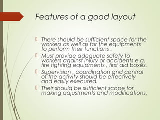 Features of a good layout
 There should be sufficient space for the
workers as well as for the equipments
to perform their functions .
 Must provide adequate safety to
workers against injury or accidents e.g.
fire fighting equipments , first aid boxes.
 Supervision , coordination and control
of the activity should be effectively
and easily executed.
 Their should be sufficient scope for
making adjustments and modifications.
 