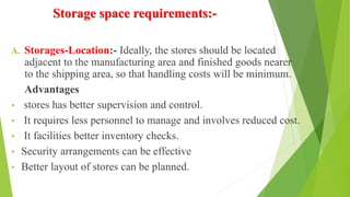 Storage space requirements:-
A. Storages-Location:- Ideally, the stores should be located
adjacent to the manufacturing area and finished goods nearer
to the shipping area, so that handling costs will be minimum.
Advantages
• stores has better supervision and control.
• It requires less personnel to manage and involves reduced cost.
• It facilities better inventory checks.
• Security arrangements can be effective
• Better layout of stores can be planned.
 