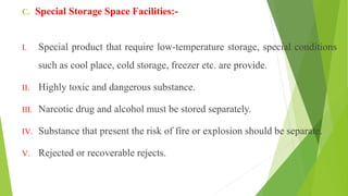 C. Special Storage Space Facilities:-
I. Special product that require low-temperature storage, special conditions
such as cool place, cold storage, freezer etc. are provide.
II. Highly toxic and dangerous substance.
III. Narcotic drug and alcohol must be stored separately.
IV. Substance that present the risk of fire or explosion should be separate.
V. Rejected or recoverable rejects.
 
