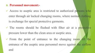 B. Personnel movement:-
 Access to aseptic area is restricted to authorized persons who
enter through air locked changing rooms, where normal clothing
is exchange for special protective garments.
 The rooms should be flushed with filter air at a protective
pressure lower than the clean area or aseptic area.
 From the point of entrance to the changing room till the
entrance of the aseptic area personnel move against the airflow
and
 