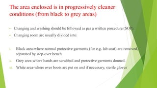 The area enclosed is in progressively cleaner
conditions (from black to grey areas)
• Changing and washing should be followed as per a written procedure (SOP).
• Changing room are usually divided into:
i. Black area-where normal protective garments (for e.g. lab coat) are removed,
separated by step-over bench
ii. Grey area-where hands are scrubbed and protective garments donned.
iii. White area-where over boots are put on and if necessary, sterile gloves
 