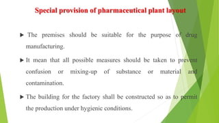 Special provision of pharmaceutical plant layout
 The premises should be suitable for the purpose of drug
manufacturing.
 It mean that all possible measures should be taken to prevent
confusion or mixing-up of substance or material and
contamination.
 The building for the factory shall be constructed so as to permit
the production under hygienic conditions.
 