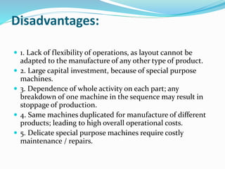 Disadvantages:
 1. Lack of flexibility of operations, as layout cannot be
adapted to the manufacture of any other type of product.
 2. Large capital investment, because of special purpose
machines.
 3. Dependence of whole activity on each part; any
breakdown of one machine in the sequence may result in
stoppage of production.
 4. Same machines duplicated for manufacture of different
products; leading to high overall operational costs.
 5. Delicate special purpose machines require costly
maintenance / repairs.
 