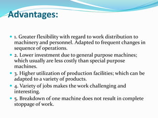 Advantages:
 1. Greater flexibility with regard to work distribution to
machinery and personnel. Adapted to frequent changes in
sequence of operations.
 2. Lower investment due to general purpose machines;
which usually are less costly than special purpose
machines.
 3. Higher utilization of production facilities; which can be
adapted to a variety of products.
 4. Variety of jobs makes the work challenging and
interesting.
 5. Breakdown of one machine does not result in complete
stoppage of work.
 