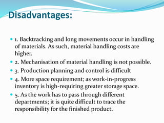 Disadvantages:
 1. Backtracking and long movements occur in handling
of materials. As such, material handling costs are
higher.
 2. Mechanisation of material handling is not possible.
 3. Production planning and control is difficult
 4. More space requirement; as work-in-progress
inventory is high-requiring greater storage space.
 5. As the work has to pass through different
departments; it is quite difficult to trace the
responsibility for the finished product.
 