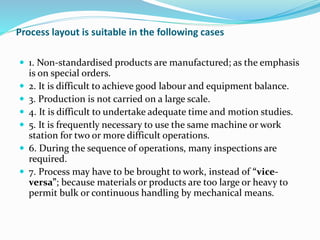 Process layout is suitable in the following cases
 1. Non-standardised products are manufactured; as the emphasis
is on special orders.
 2. It is difficult to achieve good labour and equipment balance.
 3. Production is not carried on a large scale.
 4. It is difficult to undertake adequate time and motion studies.
 5. It is frequently necessary to use the same machine or work
station for two or more difficult operations.
 6. During the sequence of operations, many inspections are
required.
 7. Process may have to be brought to work, instead of “vice-
versa”; because materials or products are too large or heavy to
permit bulk or continuous handling by mechanical means.
 