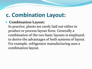 c. Combination Layout:
 Combination Layout:
In practice, plants are rarely laid out either in
product or process layout form. Generally a
combination of the two basic layouts is employed;
to derive the advantages of both systems of layout.
For example, refrigerator manufacturing uses a
combination layout.
 