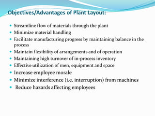 Objectives/Advantages of Plant Layout:
 Streamline flow of materials through the plant
 Minimize material handling
 Facilitate manufacturing progress by maintaining balance in the
process
 Maintain flexibility of arrangements and of operation
 Maintaining high turnover of in-process inventory
 Effective utilization of men, equipment and space
 Increase employee morale
 Minimize interference (i.e. interruption) from machines
 Reduce hazards affecting employees
 