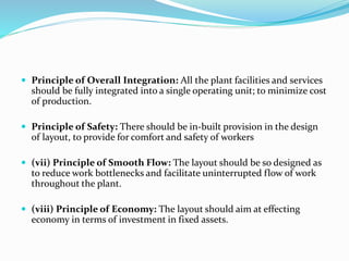  Principle of Overall Integration: All the plant facilities and services
should be fully integrated into a single operating unit; to minimize cost
of production.
 Principle of Safety: There should be in-built provision in the design
of layout, to provide for comfort and safety of workers
 (vii) Principle of Smooth Flow: The layout should be so designed as
to reduce work bottlenecks and facilitate uninterrupted flow of work
throughout the plant.
 (viii) Principle of Economy: The layout should aim at effecting
economy in terms of investment in fixed assets.
 
