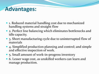 Advantages:
 1. Reduced material handling cost due to mechanized
handling systems and straight flow
 2. Perfect line balancing which eliminates bottlenecks and
idle capacity.
 3. Short manufacturing cycle due to uninterrupted flow of
materials
 4. Simplified production planning and control; and simple
and effective inspection of work.
 5. Small amount of work-in-progress inventory
 6. Lesser wage cost, as unskilled workers can learn and
manage production.
 