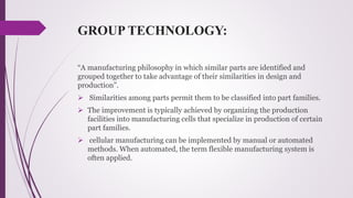 GROUP TECHNOLOGY:
“A manufacturing philosophy in which similar parts are identified and
grouped together to take advantage of their similarities in design and
production”.
 Similarities among parts permit them to be classified into part families.
 The improvement is typically achieved by organizing the production
facilities into manufacturing cells that specialize in production of certain
part families.
 cellular manufacturing can be implemented by manual or automated
methods. When automated, the term flexible manufacturing system is
often applied.
 