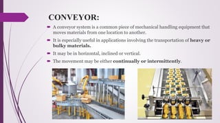 CONVEYOR:
 A conveyor system is a common piece of mechanical handling equipment that
moves materials from one location to another.
 It is especially useful in applications involving the transportation of heavy or
bulky materials.
 It may be in horizontal, inclined or vertical.
 The movement may be either continually or intermittently.
 