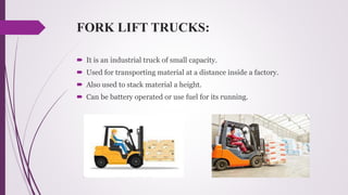 FORK LIFT TRUCKS:
 It is an industrial truck of small capacity.
 Used for transporting material at a distance inside a factory.
 Also used to stack material a height.
 Can be battery operated or use fuel for its running.
 