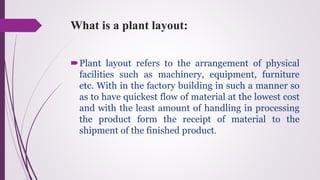 What is a plant layout:
Plant layout refers to the arrangement of physical
facilities such as machinery, equipment, furniture
etc. With in the factory building in such a manner so
as to have quickest flow of material at the lowest cost
and with the least amount of handling in processing
the product form the receipt of material to the
shipment of the finished product.
 