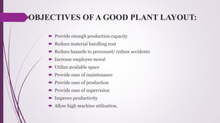 OBJECTIVES OF A GOOD PLANT LAYOUT:
 Provide enough production capacity
 Reduce material handling cost
 Reduce hazards to personnel/ reduce accidents
 Increase employee moral
 Utilize available space
 Provide ease of maintenance
 Provide ease of production
 Provide ease of supervision
 Improve productivity
 Allow high machine utilization.
 
