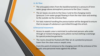 A. Air flow:
• The air(supply) enters from the back(horizontal) at a pressure of 5mm
water gauge above atmospheric pressure to the Class 1 rooms.
• The air leaves via vents to the Class-2 and to the changing rooms
(pressure 2 mm water gauge) flowing in from the inter door and venting
to the outside via the entrance floor.
• For toxic material handling,the pressurization will be designed to ensure
that no escape of substance is permitted through the airlock.
B.Personnel movement:
• Access to aseptic area is restricted to authorized persons who enter
through air locked changing rooms,where normal clothing is exchange
for special protective garments.
• The rooms should be flushed with filter air at a protective pressure
lower than the clean area or aseptic area.
• From the point of entrance to the changing room till the entrance of the
aseptic area personnel move against the airflow
 