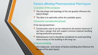 Factors affecting Pharmaceutical Plant layout
1.Location of the company
 The size,shape and topology of the site greatly influence the
layout design.
 The idea is to optimally utilize the available space.
2.Economic considerations(Cost)
It has two perspectives:
 Construction cost-It can be reduced to the barest minimum if
we have a design that will support minimal material handling
during production processes.
 Maintainance cost-It should be considered to avoid spending
more money on the building in the long run.
3.Factory building
 The shape,size and nature of factory building also influence the
design of the plant layout.
 