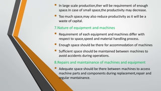  In large scale production,ther will be requirement of enough
space.In case of small space,the productivity may decrease.
 Too much space,may also reduce productivity as it will be a
waste of capital.
7.Nature of equipment and machines
 Requirement of each equipment and machines differ with
respect to space,speed and material handling process.
 Enough space should be there for accommodation of machines
 Sufficient space should be maintained between machines to
avoid accidents during operations.
8.Repairs and maintainance of machines and equipment
 Adequate space should be there between machines to access
machine parts and components during replacement,repair and
regular mantainance.
 