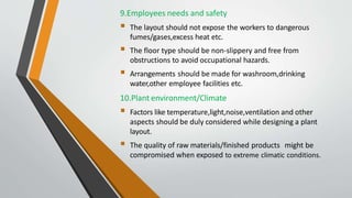 9.Employees needs and safety
 The layout should not expose the workers to dangerous
fumes/gases,excess heat etc.
 The floor type should be non-slippery and free from
obstructions to avoid occupational hazards.
 Arrangements should be made for washroom,drinking
water,other employee facilities etc.
10.Plant environment/Climate
 Factors like temperature,light,noise,ventilation and other
aspects should be duly considered while designing a plant
layout.
 The quality of raw materials/finished products might be
compromised when exposed to extreme climatic conditions.
 