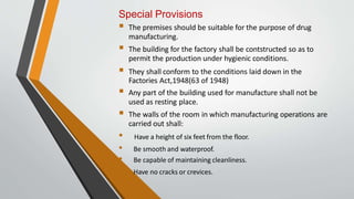 Special Provisions
 The premises should be suitable for the purpose of drug
manufacturing.
 The building for the factory shall be contstructed so as to
permit the production under hygienic conditions.
 They shall conform to the conditions laid down in the
Factories Act,1948(63 of 1948)
 Any part of the building used for manufacture shall not be
used as resting place.
 The walls of the room in which manufacturing operations are
carried out shall:
• Have a height of six feet from the floor.
• Be smooth and waterproof.
• Be capable of maintaining cleanliness.
Have no cracks or crevices.
 