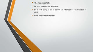  The flooring shall:
• Be smooth,even and washable.
• Be in such a way as not to permit any retention or accumulation of
dust.
• Have no cracks or crevices.
 