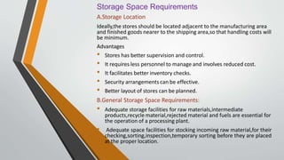 Storage Space Requirements
A.Storage Location
Ideally,the stores should be located adjacent to the manufacturing area
and finished goods nearer to the shipping area,so that handling costs will
be minimum.
Advantages
• Stores has better supervision and control.
• It requires less personnel to manage and involves reduced cost.
• It facilitates better inventory checks.
• Security arrangements can be effective.
• Better layout of stores can be planned.
B.General Storage Space Requirements:
• Adequate storage facilities for raw materials,intermediate
products,recycle material,rejected material and fuels are essential for
the operation of a processing plant.
• Adequate space facilities for stocking incoming raw material,for their
checking,sorting,inspection,temporary sorting before they are placed
at the proper location.
 