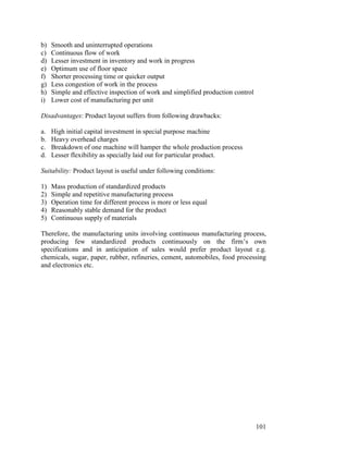 101
b) Smooth and uninterrupted operations
c) Continuous flow of work
d) Lesser investment in inventory and work in progress
e) Optimum use of floor space
f) Shorter processing time or quicker output
g) Less congestion of work in the process
h) Simple and effective inspection of work and simplified production control
i) Lower cost of manufacturing per unit
Disadvantages: Product layout suffers from following drawbacks:
a. High initial capital investment in special purpose machine
b. Heavy overhead charges
c. Breakdown of one machine will hamper the whole production process
d. Lesser flexibility as specially laid out for particular product.
Suitability: Product layout is useful under following conditions:
1) Mass production of standardized products
2) Simple and repetitive manufacturing process
3) Operation time for different process is more or less equal
4) Reasonably stable demand for the product
5) Continuous supply of materials
Therefore, the manufacturing units involving continuous manufacturing process,
producing few standardized products continuously on the firm’s own
specifications and in anticipation of sales would prefer product layout e.g.
chemicals, sugar, paper, rubber, refineries, cement, automobiles, food processing
and electronics etc.
 
