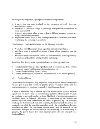 104
Advantages: Fixed position layout provides the following benefits
a) It saves time and cost involved on the movement of work from one
workstation to another.
b) The layout is flexible as change in job design and operation sequence can be
easily incorporated.
c) It is more economical when several orders in different stages of progress are
being executed simultaneously.
d) Adjustments can be made to meet shortage of materials or absence of workers
by changing the sequence of operations.
Disadvantages: Fixed position layout has the following drawbacks
a. Production period being very long, capital investment is very heavy
b. Very large space is required for storage of material and equipment near the
product.
c. As several operations are often carried out simultaneously, there is possibility
of confusion and conflicts among different workgroups.
Suitability: The fixed position layout is followed in following conditions
1. Manufacture of bulky and heavy products such as locomotives, ships, boilers,
generators, wagon building, aircraft manufacturing, etc.
2. Construction of building, flyovers, dams.
3. Hospital, the medicines, doctors and nurses are taken to the patient (product).
(d) Combined layout
Certain manufacturing units may require all three processes namely intermittent
process (job shops), the continuous process (mass production shops) and the
representative process combined process [i.e. miscellaneous shops].
In most of industries, only a product layout or process layout or fixed location
layout does not exist. Thus, in manufacturing concerns where several products
are produced in repeated numbers with no likelihood of continuous production,
combined layout is followed. Generally, a combination of the product and
process layout or other combination are found, in practice, e.g. for industries
involving the fabrication of parts and assembly, fabrication tends to employ the
process layout, while the assembly areas often employ the product layout. In soap,
manufacturing plant, the machinery manufacturing soap is arranged on the
product line principle, but ancillary services such as heating, the manufacturing of
glycerin, the power house, the water treatment plant etc. are arranged on a
functional basis.
 