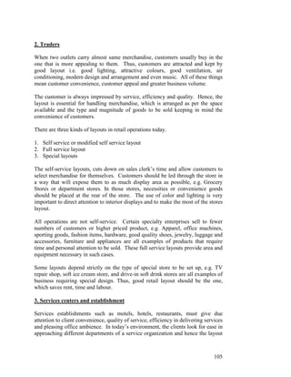 105
2. Traders
When two outlets carry almost same merchandise, customers usually buy in the
one that is more appealing to them. Thus, customers are attracted and kept by
good layout i.e. good lighting, attractive colours, good ventilation, air
conditioning, modern design and arrangement and even music. All of these things
mean customer convenience, customer appeal and greater business volume.
The customer is always impressed by service, efficiency and quality. Hence, the
layout is essential for handling merchandise, which is arranged as per the space
available and the type and magnitude of goods to be sold keeping in mind the
convenience of customers.
There are three kinds of layouts in retail operations today.
1. Self service or modified self service layout
2. Full service layout
3. Special layouts
The self-service layouts, cuts down on sales clerk’s time and allow customers to
select merchandise for themselves. Customers should be led through the store in
a way that will expose them to as much display area as possible, e.g. Grocery
Stores or department stores. In those stores, necessities or convenience goods
should be placed at the rear of the store. The use of color and lighting is very
important to direct attention to interior displays and to make the most of the stores
layout.
All operations are not self-service. Certain specialty enterprises sell to fewer
numbers of customers or higher priced product, e.g. Apparel, office machines,
sporting goods, fashion items, hardware, good quality shoes, jewelry, luggage and
accessories, furniture and appliances are all examples of products that require
time and personal attention to be sold. These full service layouts provide area and
equipment necessary in such cases.
Some layouts depend strictly on the type of special store to be set up, e.g. TV
repair shop, soft ice cream store, and drive-in soft drink stores are all examples of
business requiring special design. Thus, good retail layout should be the one,
which saves rent, time and labour.
3. Services centers and establishment
Services establishments such as motels, hotels, restaurants, must give due
attention to client convenience, quality of service, efficiency in delivering services
and pleasing office ambience. In today’s environment, the clients look for ease in
approaching different departments of a service organization and hence the layout
 