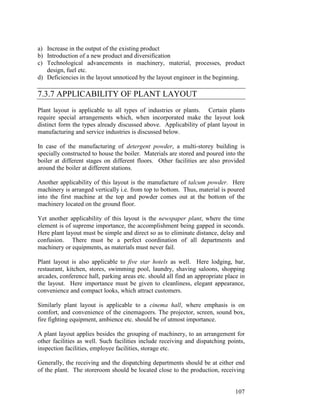107
a) Increase in the output of the existing product
b) Introduction of a new product and diversification
c) Technological advancements in machinery, material, processes, product
design, fuel etc.
d) Deficiencies in the layout unnoticed by the layout engineer in the beginning.
7.3.7 APPLICABILITY OF PLANT LAYOUT
Plant layout is applicable to all types of industries or plants. Certain plants
require special arrangements which, when incorporated make the layout look
distinct form the types already discussed above. Applicability of plant layout in
manufacturing and service industries is discussed below.
In case of the manufacturing of detergent powder, a multi-storey building is
specially constructed to house the boiler. Materials are stored and poured into the
boiler at different stages on different floors. Other facilities are also provided
around the boiler at different stations.
Another applicability of this layout is the manufacture of talcum powder. Here
machinery is arranged vertically i.e. from top to bottom. Thus, material is poured
into the first machine at the top and powder comes out at the bottom of the
machinery located on the ground floor.
Yet another applicability of this layout is the newspaper plant, where the time
element is of supreme importance, the accomplishment being gapped in seconds.
Here plant layout must be simple and direct so as to eliminate distance, delay and
confusion. There must be a perfect coordination of all departments and
machinery or equipments, as materials must never fail.
Plant layout is also applicable to five star hotels as well. Here lodging, bar,
restaurant, kitchen, stores, swimming pool, laundry, shaving saloons, shopping
arcades, conference hall, parking areas etc. should all find an appropriate place in
the layout. Here importance must be given to cleanliness, elegant appearance,
convenience and compact looks, which attract customers.
Similarly plant layout is applicable to a cinema hall, where emphasis is on
comfort, and convenience of the cinemagoers. The projector, screen, sound box,
fire fighting equipment, ambience etc. should be of utmost importance.
A plant layout applies besides the grouping of machinery, to an arrangement for
other facilities as well. Such facilities include receiving and dispatching points,
inspection facilities, employee facilities, storage etc.
Generally, the receiving and the dispatching departments should be at either end
of the plant. The storeroom should be located close to the production, receiving
 