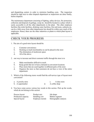 108
and dispatching centers in order to minimize handling costs. The inspection
should be right next to other dispatch department as inspections are done finally,
before dispatch.
The maintenance department consisting of lighting, safety devices, fire protection,
collection and disposal of garbage, scrap etc. should be located in a place which is
easily accessible to all the other departments in the plant. The other employee
facilities like toilet facilities, drinking water facilities, first aid room, cafeteria etc.
can be a little away from other departments but should be within easy reach of the
employees. Hence, there are the other industries or plants to which plant layout is
applicable.
CHECK YOUR PROGRESS
1. The aim of a good store layout should be
a. Customer convenience
b. Stocking as much merchandise as can be placed in the store
c. The elimination of stockroom space
d. All of the above
2. one way to increase and direct customer traffic through the store is to
a. Make merchandise difficult to reach
b. Keep goods that are in heavy demand in convenient locations
c. Place items that are used together in different parts of the store
d. Organize the store so that customers do not have a view of the entire
department
3. Which of the following stores would find the self-service type of layout most
convenient?
a. A jewelry store c. A shoe store
b. A supermarket d. A coffee shop
4. You have come across various key words in this section. Pick up the words,
which do not belong to this section.
Process layout Product mix Job shops
Production capacity Handling cost Market segment
Special layout Employee morale Demographic analysis
 