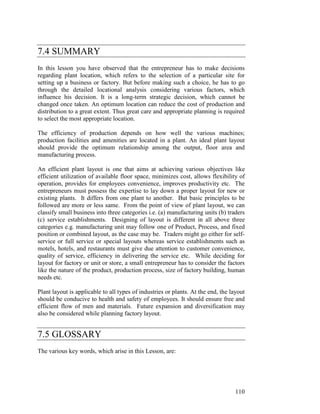 110
7.4 SUMMARY
In this lesson you have observed that the entrepreneur has to make decisions
regarding plant location, which refers to the selection of a particular site for
setting up a business or factory. But before making such a choice, he has to go
through the detailed locational analysis considering various factors, which
influence his decision. It is a long-term strategic decision, which cannot be
changed once taken. An optimum location can reduce the cost of production and
distribution to a great extent. Thus great care and appropriate planning is required
to select the most appropriate location.
The efficiency of production depends on how well the various machines;
production facilities and amenities are located in a plant. An ideal plant layout
should provide the optimum relationship among the output, floor area and
manufacturing process.
An efficient plant layout is one that aims at achieving various objectives like
efficient utilization of available floor space, minimizes cost, allows flexibility of
operation, provides for employees convenience, improves productivity etc. The
entrepreneurs must possess the expertise to lay down a proper layout for new or
existing plants. It differs from one plant to another. But basic principles to be
followed are more or less same. From the point of view of plant layout, we can
classify small business into three categories i.e. (a) manufacturing units (b) traders
(c) service establishments. Designing of layout is different in all above three
categories e.g. manufacturing unit may follow one of Product, Process, and fixed
position or combined layout, as the case may be. Traders might go either for self-
service or full service or special layouts whereas service establishments such as
motels, hotels, and restaurants must give due attention to customer convenience,
quality of service, efficiency in delivering the service etc. While deciding for
layout for factory or unit or store, a small entrepreneur has to consider the factors
like the nature of the product, production process, size of factory building, human
needs etc.
Plant layout is applicable to all types of industries or plants. At the end, the layout
should be conducive to health and safety of employees. It should ensure free and
efficient flow of men and materials. Future expansion and diversification may
also be considered while planning factory layout.
7.5 GLOSSARY
The various key words, which arise in this Lesson, are:
 