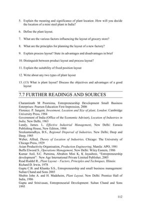 112
5. Explain the meaning and significance of plant location .How will you decide
the location of a mini steel plant in India?
6. Define the plant layout.
7. What are the various factors influencing the layout of grocery store?
8. What are the principles for planning the layout of a new factory?
9. Explain process layout? State its advantages and disadvantages in brief
10. Distinguish between product layout and process layout?
11. Explain the suitability of fixed position layout
12. Write about any two types of plant layout
13. (13) What is plant layout? Discuss the objectives and advantages of a good
layout
7.7 FURTHER READINGS AND SOURCES
Charantinath M Poornima, Entrepreneurship Development Small Business
Enterprises: Pearson Education First Impression, 2006
Florence. P. Sargent, Investment, Location and Size of plant, London: Cambridge
University Press, 1984
Government of India (Office of the Economic Adviser), Location of Industries in
India, New Delhi, 1963
Lundy, James. L. Effective Industrial Management, New Delhi: Eurasia
Publishing House, New Edition, 1984
Sreekantaradhya, B.S., Regional Dispersal of Industries, New Delhi; Deep and
Deep, 1985
Weber, Alfred, Theory of Location of Industries, Chicago: The University of
Chicago Press, 1929
Asian Productivity Organisation, Production Engineering, Manila: APO, 1981
Buffa Elwood S., Operations Management, New Delhi: Wiley Eastern, 1986
Kumar Anil, S.C. Purnima, Abrahim Mini K, K Jayashree, “Entrepreneurship
development”: New Age International Private Limited Publisher, 2003
Read Ruddel R., Plant Layout – Factors, Principles and Techniques, Illinois:
Richard D. Irwin, 1978
Gupta C.B. and Khanka S.S., Entrepreneurship and small business management:
Sultan Chand and Sons 2003
Shubin John A. and H. Madeheim, Plant Layout, New Delhi: Prentice Hall of
India, 1986
Gupta and Srinivasan, Entrepreneurial Development: Sultan Chand and Sons
1995
 
