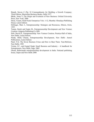 113
Brandt, Steven C.,The 10 Commandments for Building a Growth Company:
Third Edition, Macmillan Business Books, Delhi 1977
Bhide, Amar V.,The Origin and Evolution of New Business: Oxford University
Press, New York, 2000
Desai, Vasant, Small Scale Enterprises Vols. 1-12, Mumbai: Himalaya Publishing
House, Latest Edition
Dollinger, Marc J., Entrepreneurship: Strategies and Resources, Illinois, Irwin,
1955
Taneja, Staish and Gupta SL, Entrepreneurship Development and New Venture
Creation: Galgotia Publishing Co 2001
Holt, David H., Entrepreneurship: New Venture Creation, Prentice-Hall of India,
New Delhi, Latest Edition
Panda, Shiba Charan, Entrepreneurship Development, New Delhi: Anmol
Publications, Latest Edition
Patel, V.G. The Seven Business Crises and How to Beat Them: Tata-McGraw,
New Delhi, 1995
Verma, J.C., and Gurpal Singh, Small Business and Industry – A handbook for
Entrepreneurs, New Delhi, Sage, 2002
Ghosh, Bishwanath entrepreneurship development in India: National publishing
house, Jaipur and New Delhi 2000
 