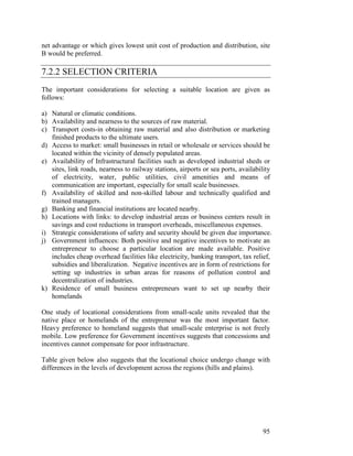 95
net advantage or which gives lowest unit cost of production and distribution, site
B would be preferred.
7.2.2 SELECTION CRITERIA
The important considerations for selecting a suitable location are given as
follows:
a) Natural or climatic conditions.
b) Availability and nearness to the sources of raw material.
c) Transport costs-in obtaining raw material and also distribution or marketing
finished products to the ultimate users.
d) Access to market: small businesses in retail or wholesale or services should be
located within the vicinity of densely populated areas.
e) Availability of Infrastructural facilities such as developed industrial sheds or
sites, link roads, nearness to railway stations, airports or sea ports, availability
of electricity, water, public utilities, civil amenities and means of
communication are important, especially for small scale businesses.
f) Availability of skilled and non-skilled labour and technically qualified and
trained managers.
g) Banking and financial institutions are located nearby.
h) Locations with links: to develop industrial areas or business centers result in
savings and cost reductions in transport overheads, miscellaneous expenses.
i) Strategic considerations of safety and security should be given due importance.
j) Government influences: Both positive and negative incentives to motivate an
entrepreneur to choose a particular location are made available. Positive
includes cheap overhead facilities like electricity, banking transport, tax relief,
subsidies and liberalization. Negative incentives are in form of restrictions for
setting up industries in urban areas for reasons of pollution control and
decentralization of industries.
k) Residence of small business entrepreneurs want to set up nearby their
homelands
One study of locational considerations from small-scale units revealed that the
native place or homelands of the entrepreneur was the most important factor.
Heavy preference to homeland suggests that small-scale enterprise is not freely
mobile. Low preference for Government incentives suggests that concessions and
incentives cannot compensate for poor infrastructure.
Table given below also suggests that the locational choice undergo change with
differences in the levels of development across the regions (hills and plains).
 