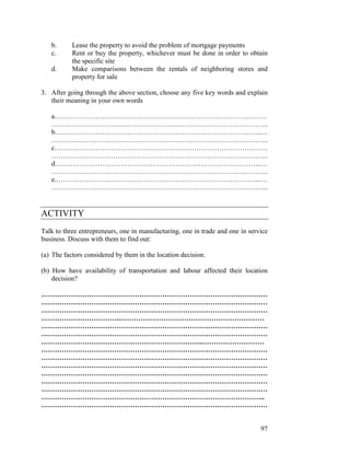 97
b. Lease the property to avoid the problem of mortgage payments
c. Rent or buy the property, whichever must be done in order to obtain
the specific site
d. Make comparisons between the rentals of neighboring stores and
property for sale
3. After going through the above section, choose any five key words and explain
their meaning in your own words
a…………………………………………………………………………………
…………………………………………………………………………………..
b.……………………………………………………………………………...…
…………………………………………………………………………………..
c…………………………………………………………………………………
…………………………………………………………………………………..
d.……………………………………………………………………………...…
…………………………………………………………………………………..
e.……………………………………………………………………………...…
…………………………………………………………………………………..
ACTIVITY
Talk to three entrepreneurs, one in manufacturing, one in trade and one in service
business. Discuss with them to find out:
(a) The factors considered by them in the location decision.
(b) How have availability of transportation and labour affected their location
decision?
………………………………………………………………………………………
………………………………………………………………………………………
………………………………………………………………………………………
……………………………..………………………………………………………
………………………………………………………………………………………
………………………………………………………………………………………
……………………………………………………………..………………………
………………………………………………………………………………………
………………………………………………………………………………………
………………………………………………………………………………………
………………………………………………………………………………………
………………………………………………………………………………………
………………………………………………………………………………………
……………………………………………………………………………………..
………………………………………………………………………………………
 