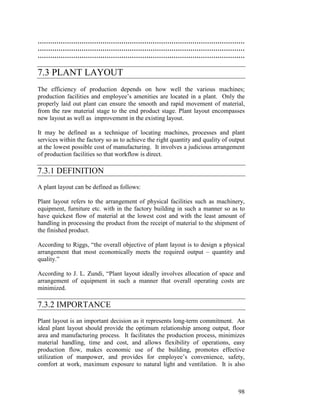 98
………………………………………………………………………………………
………………………………………………………………………………………
………………………………………………………………………………………
7.3 PLANT LAYOUT
The efficiency of production depends on how well the various machines;
production facilities and employee’s amenities are located in a plant. Only the
properly laid out plant can ensure the smooth and rapid movement of material,
from the raw material stage to the end product stage. Plant layout encompasses
new layout as well as improvement in the existing layout.
It may be defined as a technique of locating machines, processes and plant
services within the factory so as to achieve the right quantity and quality of output
at the lowest possible cost of manufacturing. It involves a judicious arrangement
of production facilities so that workflow is direct.
7.3.1 DEFINITION
A plant layout can be defined as follows:
Plant layout refers to the arrangement of physical facilities such as machinery,
equipment, furniture etc. with in the factory building in such a manner so as to
have quickest flow of material at the lowest cost and with the least amount of
handling in processing the product from the receipt of material to the shipment of
the finished product.
According to Riggs, “the overall objective of plant layout is to design a physical
arrangement that most economically meets the required output – quantity and
quality.”
According to J. L. Zundi, “Plant layout ideally involves allocation of space and
arrangement of equipment in such a manner that overall operating costs are
minimized.
7.3.2 IMPORTANCE
Plant layout is an important decision as it represents long-term commitment. An
ideal plant layout should provide the optimum relationship among output, floor
area and manufacturing process. It facilitates the production process, minimizes
material handling, time and cost, and allows flexibility of operations, easy
production flow, makes economic use of the building, promotes effective
utilization of manpower, and provides for employee’s convenience, safety,
comfort at work, maximum exposure to natural light and ventilation. It is also
 