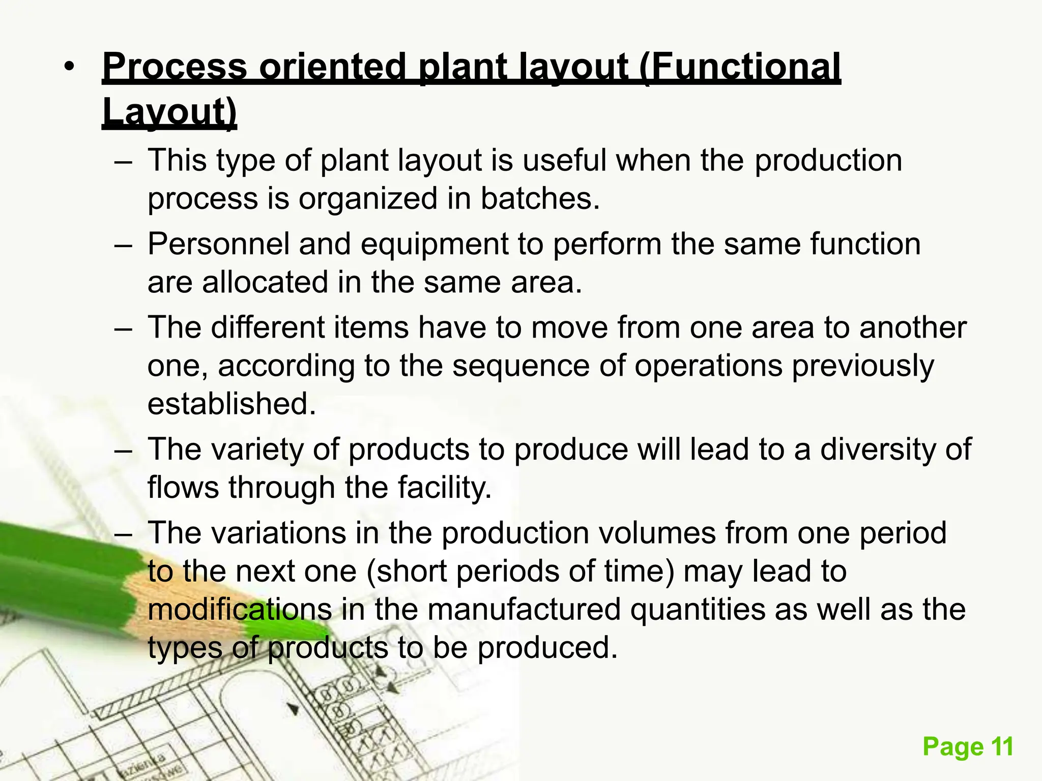 • Process oriented plant layout (Functional
Layout)
– This type of plant layout is useful when the production
process is organized in batches.
– Personnel and equipment to perform the same function
are allocated in the same area.
– The different items have to move from one area to another
one, according to the sequence of operations previously
established.
– The variety of products to produce will lead to a diversity of
flows through the facility.
– The variations in the production volumes from one period
to the next one (short periods of time) may lead to
modifications in the manufactured quantities as well as the
types of products to be produced.
Page 11
 