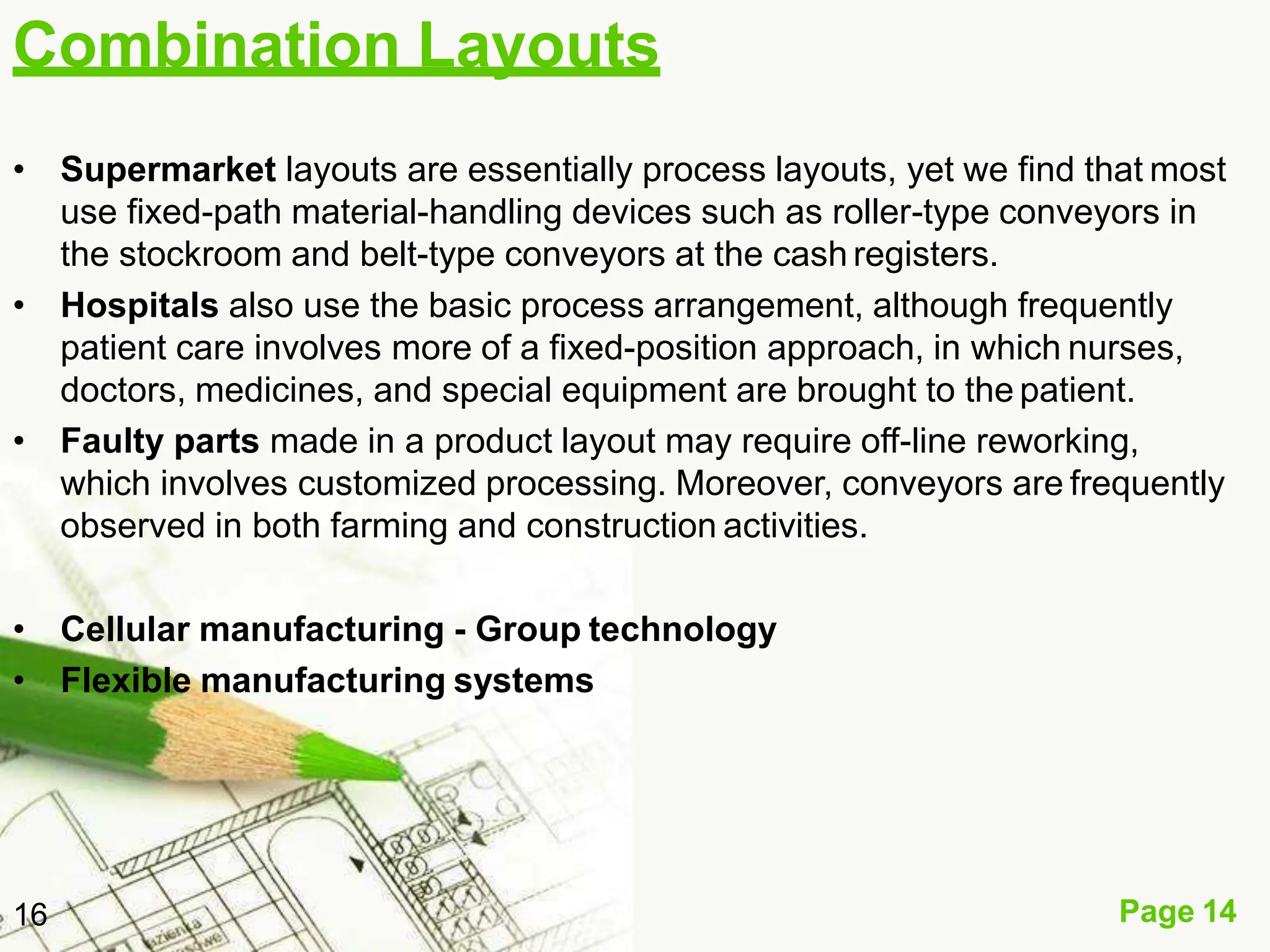 Combination Layouts
Page 14
16
• Supermarket layouts are essentially process layouts, yet we find that most
use fixed-path material-handling devices such as roller-type conveyors in
the stockroom and belt-type conveyors at the cash registers.
• Hospitals also use the basic process arrangement, although frequently
patient care involves more of a fixed-position approach, in which nurses,
doctors, medicines, and special equipment are brought to the patient.
• Faulty parts made in a product layout may require off-line reworking,
which involves customized processing. Moreover, conveyors are frequently
observed in both farming and construction activities.
• Cellular manufacturing - Group technology
• Flexible manufacturing systems
 