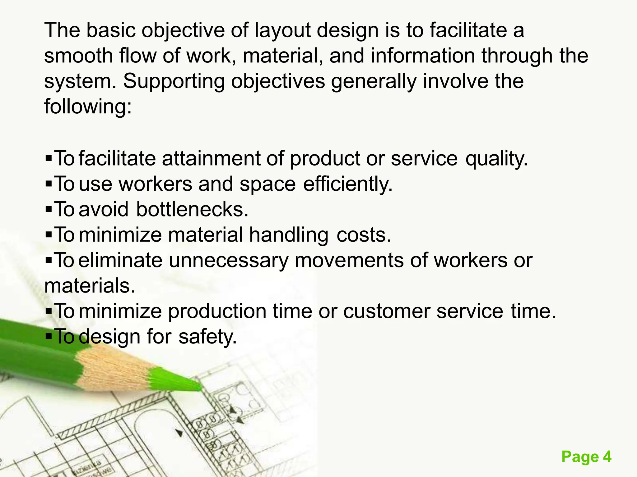The basic objective of layout design is to facilitate a
smooth flow of work, material, and information through the
system. Supporting objectives generally involve the
following:
To facilitate attainment of product or service quality.
To use workers and space efficiently.
To avoid bottlenecks.
To minimize material handling costs.
To eliminate unnecessary movements of workers or
materials.
To minimize production time or customer service time.
To design for safety.
Page 4
 