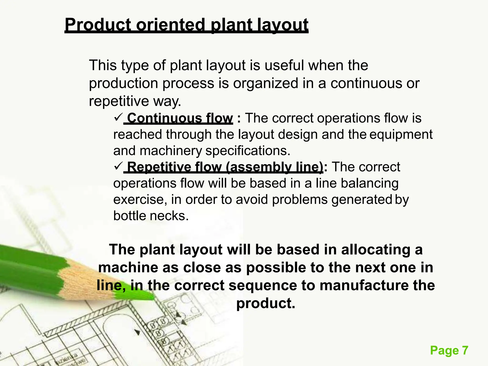 Product oriented plant layout
Page 7
This type of plant layout is useful when the
production process is organized in a continuous or
repetitive way.
 Continuous flow : The correct operations flow is
reached through the layout design and the equipment
and machinery specifications.
 Repetitive flow (assembly line): The correct
operations flow will be based in a line balancing
exercise, in order to avoid problems generated by
bottle necks.
The plant layout will be based in allocating a
machine as close as possible to the next one in
line, in the correct sequence to manufacture the
product.
 